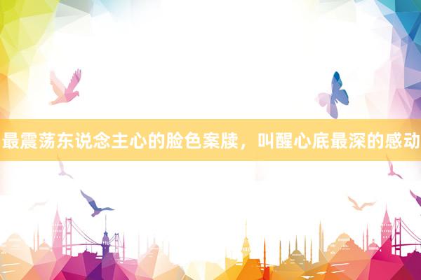 最震荡东说念主心的脸色案牍，叫醒心底最深的感动