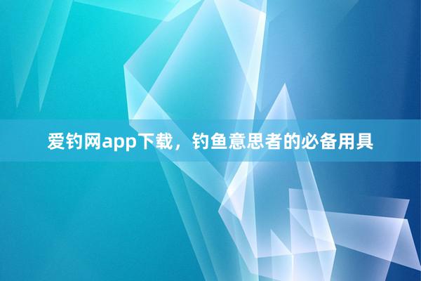 爱钓网app下载，钓鱼意思者的必备用具