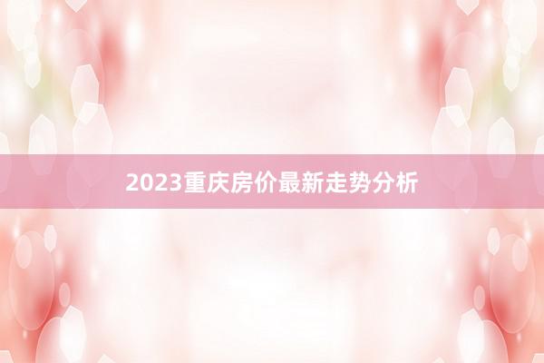 2023重庆房价最新走势分析